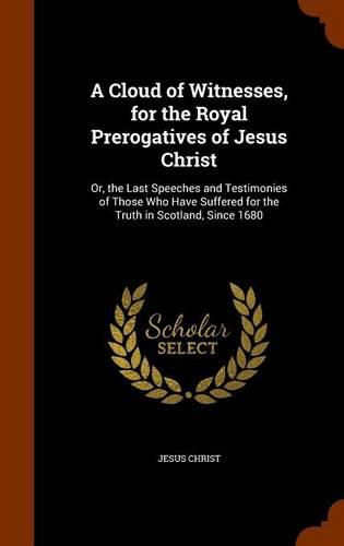 Cover image for A Cloud of Witnesses, for the Royal Prerogatives of Jesus Christ: Or, the Last Speeches and Testimonies of Those Who Have Suffered for the Truth in Scotland, Since 1680