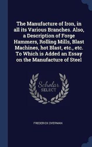 Cover image for The Manufacture of Iron, in All Its Various Branches. Also, a Description of Forge Hammers, Rolling Mills, Blast Machines, Hot Blast, Etc., Etc. to Which Is Added an Essay on the Manufacture of Steel