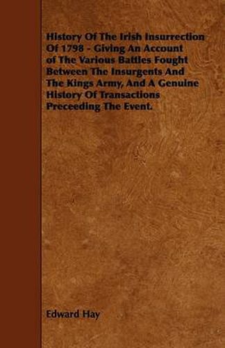 Cover image for History Of The Irish Insurrection Of 1798 - Giving An Account of The Various Battles Fought Between The Insurgents And The Kings Army, And A Genuine History Of Transactions Preceeding The Event.