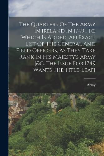 Cover image for The Quarters Of The Army In Ireland In 1749 . To Which Is Added, An Exact List Of The General And Field Officers, As They Take Rank In His Majesty's Army [&c. The Issue For 1749 Wants The Title-leaf]