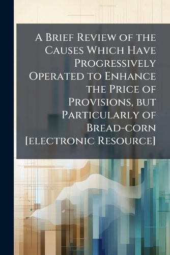 Cover image for A Brief Review of the Causes Which Have Progressively Operated to Enhance the Price of Provisions, but Particularly of Bread-corn [electronic Resource]