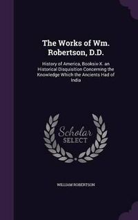 Cover image for The Works of Wm. Robertson, D.D.: History of America, Booksix-X. an Historical Disquisition Concerning the Knowledge Which the Ancients Had of India