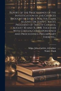 Cover image for Report of the Proceedings of the Investigation of the Charges Brought by Justice Walter Clark Against Dr. John C. Kilgo, President of Trinity College, August 30 and 31, 1898, Together With Certain Correspondence and Proceedings Preliminary Thereto....