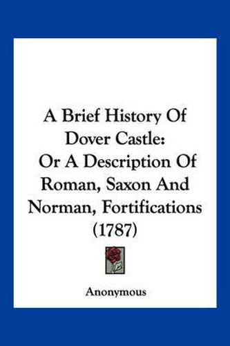 Cover image for A Brief History of Dover Castle: Or a Description of Roman, Saxon and Norman, Fortifications (1787)