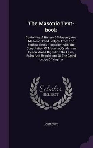 The Masonic Text-Book: Containing a History of Masonry and Masonic Grand Lodges, from the Earliest Times: Together with the Constitution of Masonry, or Ahiman Rezon, and a Digest of the Laws, Rules and Regulations of the Grand Lodge of Virginia