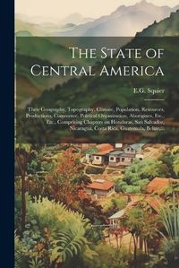 Cover image for The State of Central America; Their Geography, Topography, Climate, Population, Resources, Productions, Commerce, Political Organization, Aborigines, Etc., Etc., Comprising Chapters on Honduras, San Salvador, Nicaragua, Costa Rica, Guatemala, Belize, ...