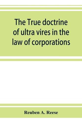 Cover image for The true doctrine of ultra vires in the law of corporations; being a concise presentation of the doctrine in its application to the powers and liabilities of private and municipal corporations