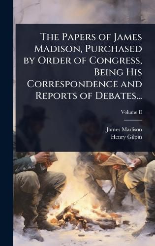 Cover image for The Papers of James Madison, Purchased by Order of Congress, Being His Correspondence and Reports of Debates...
