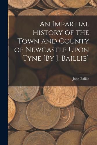 An Impartial History of the Town and County of Newcastle Upon Tyne [By J. Baillie]