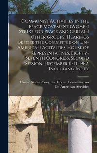 Cover image for Communist Activities in the Peace Movement (Women Strike for Peace and Certain Other Groups) Hearings Before the Committee on Un-American Activities, House of Representatives, Eighty-seventh Congress, Second Session. December 11-13, 1962, Including Index