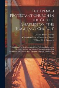 Cover image for The French Protestant Church in the City of Charleston, "the Huguenot Church"; a Brief History of the Church and two Addresses Delivered on the two Hundred and Twenty-fifth Anniversary of the Founding of the Church, April Fourteen, Nineteen Hundred and Tw