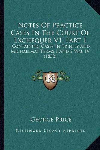 Notes of Practice Cases in the Court of Exchequer V1, Part 1: Containing Cases in Trinity and Michaelmas Terms 1 and 2 Wm. IV (1832)