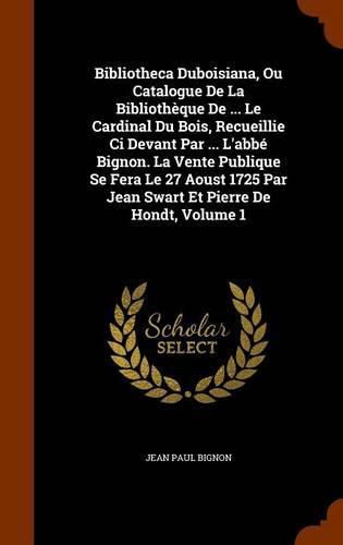 Bibliotheca Duboisiana, Ou Catalogue de La Bibliotheque de ... Le Cardinal Du Bois, Recueillie CI Devant Par ... L'Abbe Bignon. La Vente Publique Se Fera Le 27 Aoust 1725 Par Jean Swart Et Pierre de Hondt, Volume 1