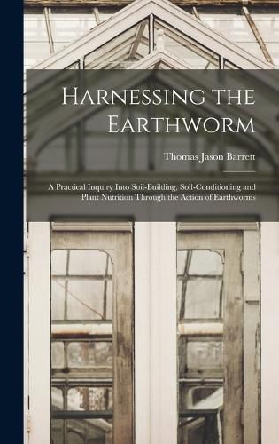 Harnessing the Earthworm; a Practical Inquiry Into Soil-building, Soil-conditioning and Plant Nutrition Through the Action of Earthworms