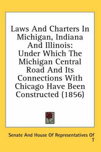 Cover image for Laws and Charters in Michigan, Indiana and Illinois: Under Which the Michigan Central Road and Its Connections with Chicago Have Been Constructed (1856)