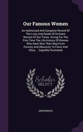Cover image for Our Famous Women: An Authorized and Complete Record of the Lives and Deeds of Eminent Women of Our Times. Giving for the First Time the Life History of Women Who Have Won Their Way from Poverty and Obscurity to Fame and Glory ... Superbly Illustrated