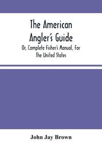 Cover image for The American Angler'S Guide: Or, Complete Fisher'S Manual, For The United States: Containing The Opinions And Practices Of Experienced Anglers Of Both Hemispheres; With The Addition Of A Second Part