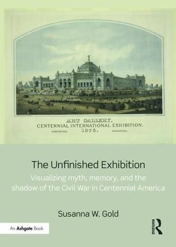 Cover image for The Unfinished Exhibition: Visualizing Myth, Memory, and the Shadow of the Civil War in Centennial America