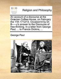 Cover image for An Account of a Discourse at the Gr]cian Coffee-House, on February the 11th 1712/13. Occasion'd by Dr. B-----Y's Answer to the Discourse of Free-Thinking. in a Letter from George Paul, ... to Francis Dickins, ...