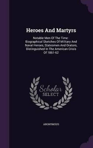 Cover image for Heroes and Martyrs: Notable Men of the Time: Biographical Sketches of Military and Naval Heroes, Statesmen and Orators, Distinguished in the American Crisis of 1861-62
