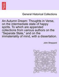 Cover image for An Autumn Dream: Thoughts in Verse, on the Intermediate State of Happy Spirits. to Which Are Appended Collections from Various Authors on the  Separate State,  and on the Immateriality of Mind, with a Dissertation.