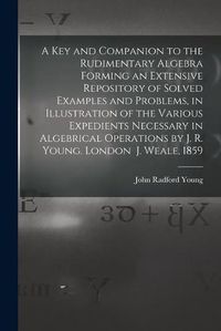 Cover image for A Key and Companion to the Rudimentary Algebra Forming an Extensive Repository of Solved Examples and Problems, in Illustration of the Various Expedients Necessary in Algebrical Operations by J. R. Young. London J. Weale, 1859