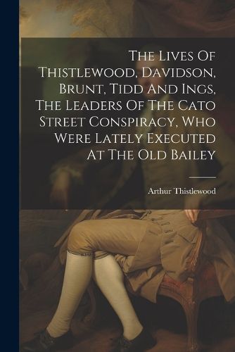 The Lives Of Thistlewood, Davidson, Brunt, Tidd And Ings, The Leaders Of The Cato Street Conspiracy, Who Were Lately Executed At The Old Bailey