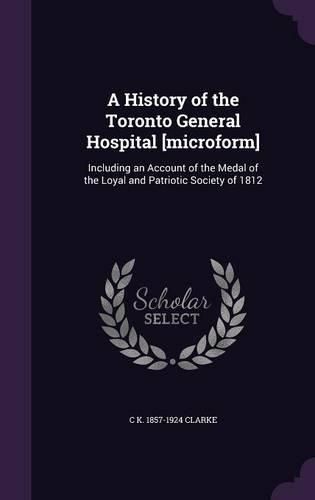 Cover image for A History of the Toronto General Hospital [Microform]: Including an Account of the Medal of the Loyal and Patriotic Society of 1812