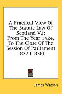 Cover image for A Practical View of the Statute Law of Scotland V2: From the Year 1424, to the Close of the Session of Parliament 1827 (1828)