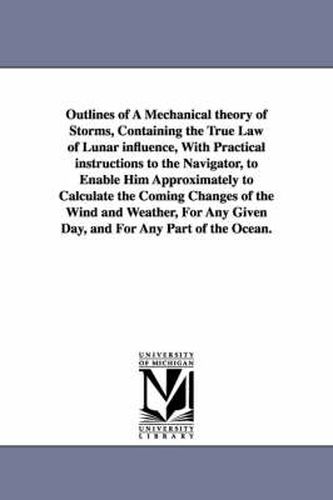 Cover image for Outlines of A Mechanical theory of Storms, Containing the True Law of Lunar influence, With Practical instructions to the Navigator, to Enable Him Approximately to Calculate the Coming Changes of the Wind and Weather, For Any Given Day, and For Any Part of