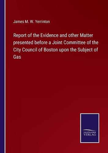 Report of the Evidence and other Matter presented before a Joint Committee of the City Council of Boston upon the Subject of Gas