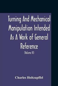 Cover image for Turning And Mechanical Manipulation Intended As A Work Of General Reference And Practical Instruction On The Lathe, And The Various Mechanical Pursuits Followed By Amateurs (Volume Iv) The Principles And Practice Of Hand Or Simple Turning