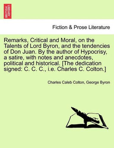 Cover image for Remarks, Critical and Moral, on the Talents of Lord Byron, and the Tendencies of Don Juan. by the Author of Hypocrisy, a Satire, with Notes and Anecdotes, Political and Historical. [The Dedication Signed: C. C. C., i.e. Charles C. Colton.]