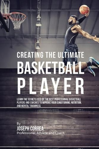 Creating the Ultimate Basketball Player: Learn the Secrets Used by the Best Professional Basketball Players and Coaches to Improve Your Conditioning, Nutrition, and Mental Toughness