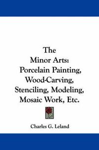 Cover image for The Minor Arts: Porcelain Painting, Wood-Carving, Stenciling, Modeling, Mosaic Work, Etc.