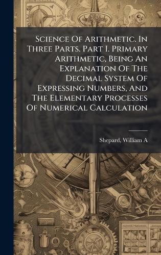 Cover image for Science Of Arithmetic. In Three Parts. Part I. Primary Arithmetic, Being An Explanation Of The Decimal System Of Expressing Numbers, And The Elementary Processes Of Numerical Calculation
