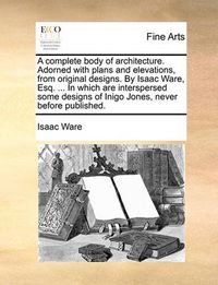 Cover image for A Complete Body of Architecture. Adorned with Plans and Elevations, from Original Designs. by Isaac Ware, Esq. ... in Which Are Interspersed Some Designs of Inigo Jones, Never Before Published.