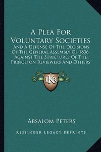 Cover image for A Plea for Voluntary Societies: And a Defense of the Decisions of the General Assembly of 1836, Against the Strictures of the Princeton Reviewers and Others (1837)