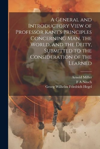 A General and Introductory View of Professor Kant's Principles Concerning man, the World, and the Deity, Submitted to the Consideration of the Learned