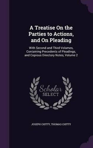 A Treatise on the Parties to Actions, and on Pleading: With Second and Third Volumes, Containing Precedents of Pleadings, and Copious Directory Notes, Volume 2