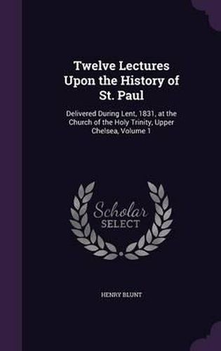 Twelve Lectures Upon the History of St. Paul: Delivered During Lent, 1831, at the Church of the Holy Trinity, Upper Chelsea, Volume 1