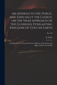 Cover image for An Address to the Public, and Especially the Clergy, on the Near Approach of the Glorious, Everlasting Kingdom of God on Earth: as Indicated by the Word of God, the History of the World, and Signs of the Present Times; no 718