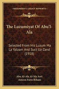 Cover image for The Luzumiyat of Abu'l-ALA: Selected from His Luzum Ma La Yalzam and Suct Uz-Zand (1918)