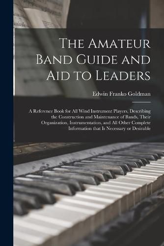 Cover image for The Amateur Band Guide and Aid to Leaders: a Reference Book for All Wind Instrument Players, Describing the Construction and Maintenance of Bands, Their Organization, Instrumentation, and All Other Complete Information That is Necessary or Desirable