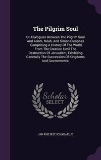 Cover image for The Pilgrim Soul: Or, Dialogues Between the Pilgrim Soul and Adam, Noah, and Simon Cleophas: Comprising a History of the World, from the Creation Until the Destruction of Jerusalem, Exhibiting Generally the Succession of Kingdoms and Governments,