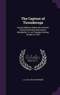 Cover image for The Capture of Ticonderoga: Annual Address Before the Vermont Historical Society Delivered at Montpelier, VT., on Tuesday Evening, October 8, 1872