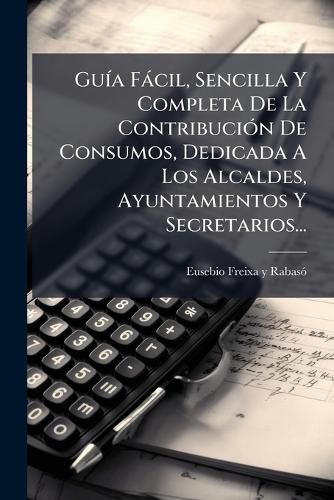 Cover image for Gu A F CIL, Sencilla y Completa de La Contribuci N de Consumos, Dedicada a Los Alcaldes, Ayuntamientos y Secretarios...