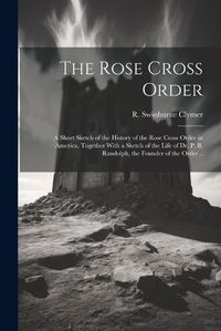 Cover image for The Rose Cross Order; a Short Sketch of the History of the Rose Cross Order in America, Together With a Sketch of the Life of Dr. P. B. Randolph, the Founder of the Order ..