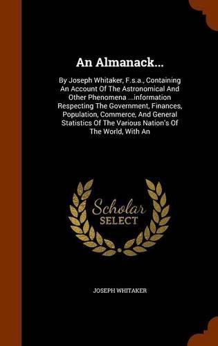 Cover image for An Almanack...: By Joseph Whitaker, F.S.A., Containing an Account of the Astronomical and Other Phenomena ...Information Respecting the Government, Finances, Population, Commerce, and General Statistics of the Various Nation's of the World, with an