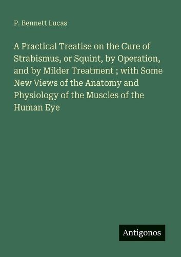 Cover image for A Practical Treatise on the Cure of Strabismus, or Squint, by Operation, and by Milder Treatment; with Some New Views of the Anatomy and Physiology of the Muscles of the Human Eye